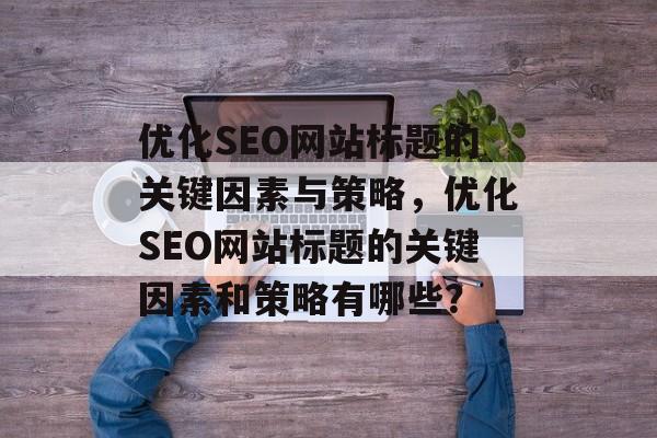 优化SEO网站标题的关键因素与策略，优化SEO网站标题的关键因素和策略有哪些？