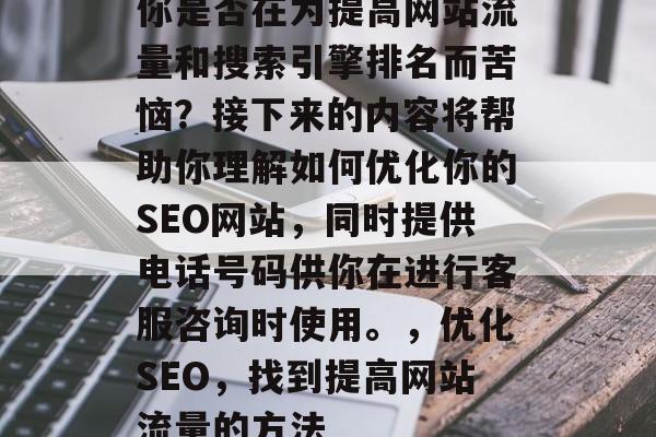 你是否在为提高网站流量和搜索引擎排名而苦恼?接下来的内容将帮助你理解如何优化你的SEO网站,同时提供电话号码供你在进行客服咨询时使用。,优化SEO,找到提高网站流量的方法 你是否在为提高网站流量和搜索引擎排名而苦恼?接下来的内容将帮助你理解如何优化你的SEO网站,同时提供电话号码供你在进行客服咨询时使用。,优化SEO,找到提高网站流量的方法