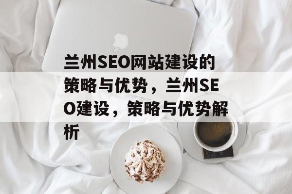 兰州SEO网站建设的策略与优势,兰州SEO建设,策略与优势解析 兰州SEO网站建设的策略与优势,兰州SEO建设,策略与优势解析