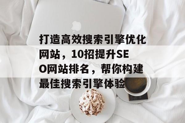 打造高效搜索引擎优化网站,10招提升SEO网站排名,帮你构建最佳搜索引擎体验 打造高效搜索引擎优化网站,10招提升SEO网站排名,帮你构建最佳搜索引擎体验