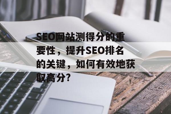 SEO网站测得分的重要性，提升SEO排名的关键，如何有效地获取高分?