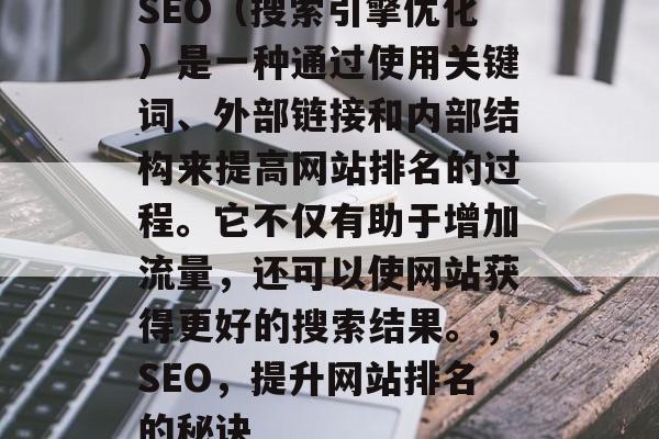 SEO(搜索引擎优化)是一种通过使用关键词、外部链接和内部结构来提高网站排名的过程。它不仅有助于增加流量,还可以使网站获得更好的搜索结果。,SEO,提升网站排名的秘诀 SEO(搜索引擎优化)是一种通过使用关键词、外部链接和内部结构来提高网站排名的过程。它不仅有助于增加流量,还可以使网站获得更好的搜索结果。,SEO,提升网站排名的秘诀