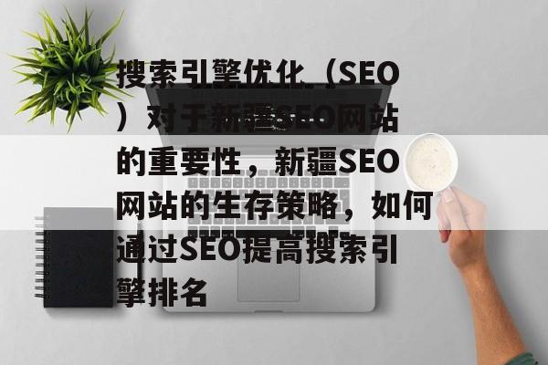 搜索引擎优化(SEO)对于新疆SEO网站的重要性,新疆SEO网站的生存策略,如何通过SEO提高搜索引擎排名 搜索引擎优化(SEO)对于新疆SEO网站的重要性,新疆SEO网站的生存策略,如何通过SEO提高搜索引擎排名