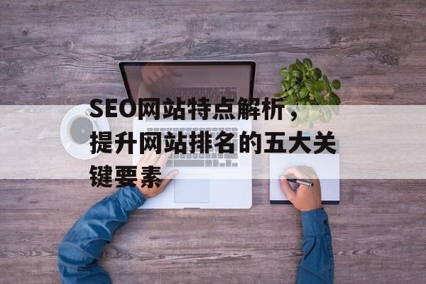 SEO网站特点解析,提升网站排名的五大关键要素 SEO网站特点解析,提升网站排名的五大关键要素