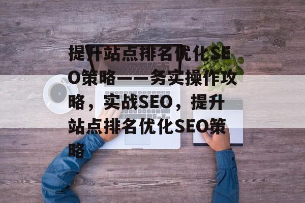 提升站点排名优化SEO策略——务实操作攻略，实战SEO，提升站点排名优化SEO策略