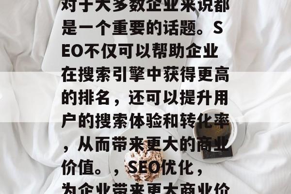 SEO网站排名的效果对于大多数企业来说都是一个重要的话题。SEO不仅可以帮助企业在搜索引擎中获得更高的排名,还可以提升用户的搜索体验和转化率,从而带来更大的商业价值。,SEO优化,为企业带来更大商业价值的关键策略 SEO网站排名的效果对于大多数企业来说都是一个重要的话题。SEO不仅可以帮助企业在搜索引擎中获得更高的排名,还可以提升用户的搜索体验和转化率,从而带来更大的商业价值。,SEO优化,为企业带来更大商业价值的关键策略