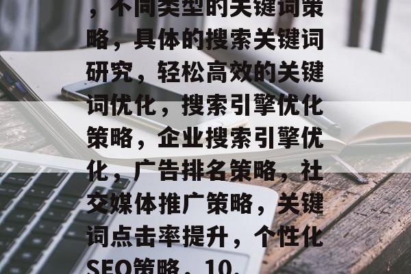 不同类型的关键词策略,不同类型的关键词策略,具体的搜索关键词研究,轻松高效的关键词优化,搜索引擎优化策略,企业搜索引擎优化,广告排名策略,社交媒体推广策略,关键词点击率提升,个性化SEO策略,10. SEO工具推荐 不同类型的关键词策略,不同类型的关键词策略,具体的搜索关键词研究,轻松高效的关键词优化,搜索引擎优化策略,企业搜索引擎优化,广告排名策略,社交媒体推广策略,关键词点击率提升,个性化SEO策略,10. SEO工具推荐