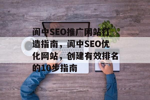 阆中SEO推广网站打造指南，阆中SEO优化网站，创建有效排名的10步指南