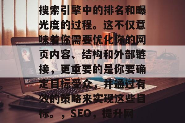 SEO 是提高网站在搜索引擎中的排名和曝光度的过程。这不仅意味着你需要优化你的网页内容、结构和外部链接,更重要的是你要确定目标受众,并通过有效的策略来实现这些目标。,SEO,提升网站排名的关键 SEO 是提高网站在搜索引擎中的排名和曝光度的过程。这不仅意味着你需要优化你的网页内容、结构和外部链接,更重要的是你要确定目标受众,并通过有效的策略来实现这些目标。,SEO,提升网站排名的关键