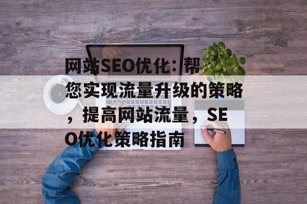 网站SEO优化: 帮您实现流量升级的策略,提高网站流量,SEO优化策略指南 网站SEO优化: 帮您实现流量升级的策略,提高网站流量,SEO优化策略指南