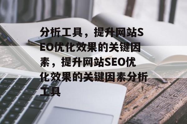 分析工具，提升网站SEO优化效果的关键因素，提升网站SEO优化效果的关键因素分析工具
