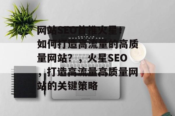 网站SEO首推火星!如何打造高流量的高质量网站?,火星SEO,打造高流量高质量网站的关键策略 网站SEO首推火星!如何打造高流量的高质量网站?,火星SEO,打造高流量高质量网站的关键策略