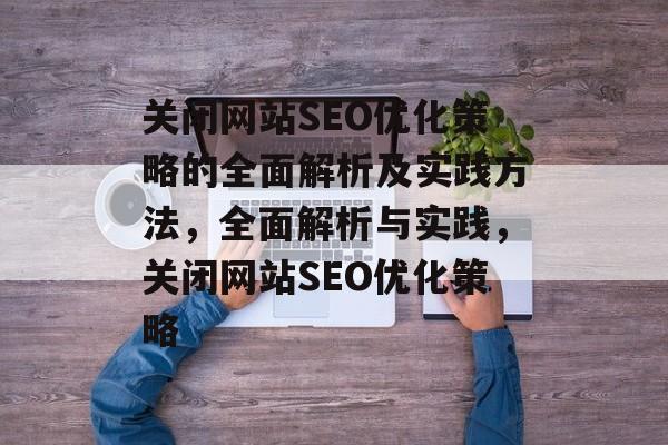 关闭网站SEO优化策略的全面解析及实践方法，全面解析与实践，关闭网站SEO优化策略