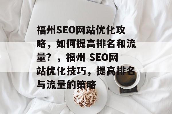 福州SEO网站优化攻略,如何提高排名和流量?,福州 SEO网站优化技巧,提高排名与流量的策略 福州SEO网站优化攻略,如何提高排名和流量?,福州 SEO网站优化技巧,提高排名与流量的策略
