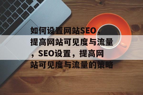 如何设置网站SEO，提高网站可见度与流量，SEO设置，提高网站可见度与流量的策略