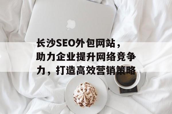 长沙SEO外包网站,助力企业提升网络竞争力,打造高效营销策略 长沙SEO外包网站,助力企业提升网络竞争力,打造高效营销策略