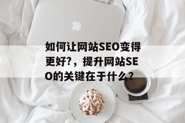 如何让网站SEO变得更好?,提升网站SEO的关键在于什么? 如何让网站SEO变得更好?,提升网站SEO的关键在于什么?
