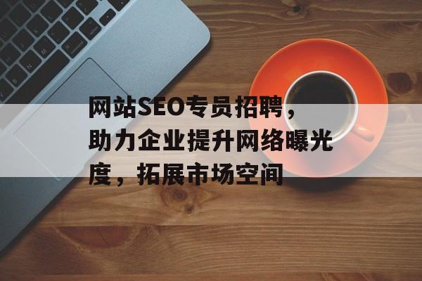 网站SEO专员招聘,助力企业提升网络曝光度,拓展市场空间 网站SEO专员招聘,助力企业提升网络曝光度,拓展市场空间