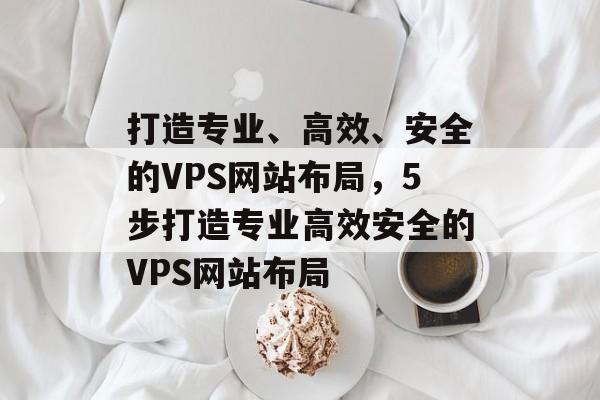 打造专业、高效、安全的VPS网站布局,5步打造专业高效安全的VPS网站布局 打造专业、高效、安全的VPS网站布局,5步打造专业高效安全的VPS网站布局