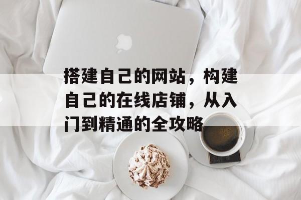 搭建自己的网站,构建自己的在线店铺,从入门到精通的全攻略 搭建自己的网站,构建自己的在线店铺,从入门到精通的全攻略