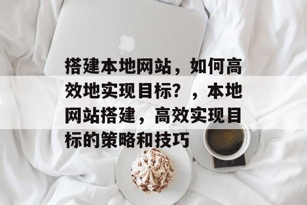 搭建本地网站,如何高效地实现目标?,本地网站搭建,高效实现目标的策略和技巧 搭建本地网站,如何高效地实现目标?,本地网站搭建,高效实现目标的策略和技巧