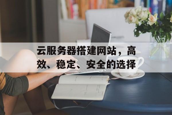云服务器搭建网站,高效、稳定、安全的选择 云服务器搭建网站,高效、稳定、安全的选择