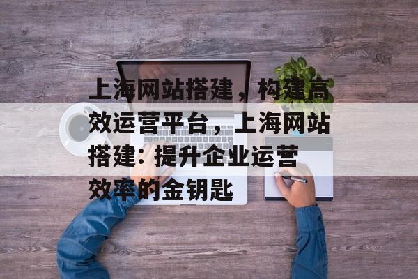 上海网站搭建,构建高效运营平台,上海网站搭建: 提升企业运营效率的金钥匙 上海网站搭建,构建高效运营平台,上海网站搭建: 提升企业运营效率的金钥匙