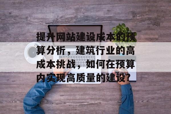 提升网站建设成本的预算分析，建筑行业的高成本挑战，如何在预算内实现高质量的建设?