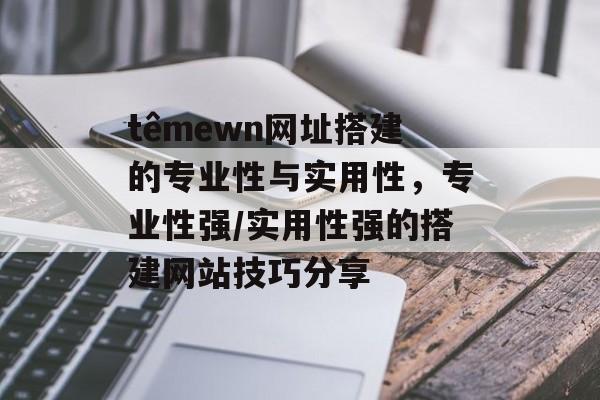 têmewn网址搭建的专业性与实用性,专业性强/实用性强的搭建网站技巧分享 têmewn网址搭建的专业性与实用性,专业性强/实用性强的搭建网站技巧分享