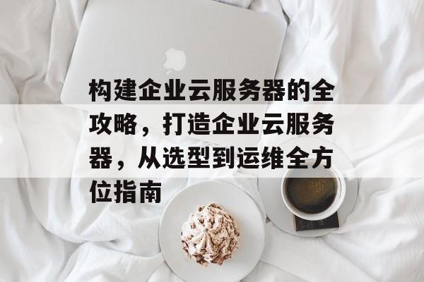 构建企业云服务器的全攻略,打造企业云服务器,从选型到运维全方位指南 构建企业云服务器的全攻略,打造企业云服务器,从选型到运维全方位指南