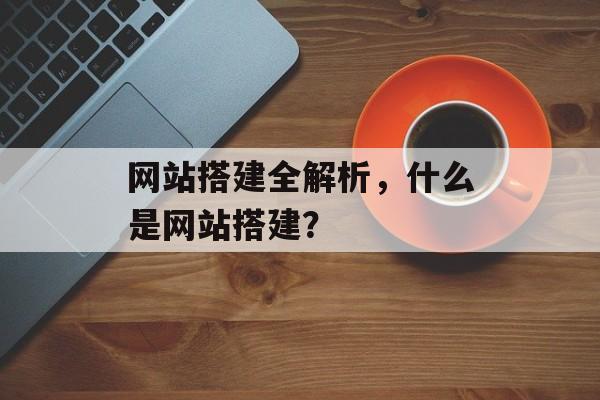 网站搭建全解析,什么是网站搭建? 网站搭建全解析,什么是网站搭建?