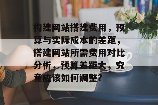 构建网站搭建费用，预算与实际成本的差距，搭建网站所需费用对比分析，预算差距大，究竟应该如何调整?