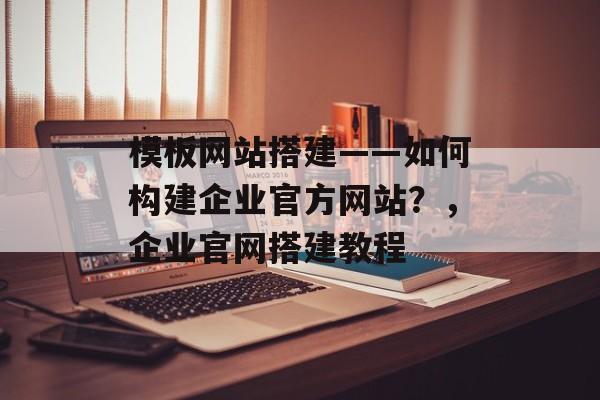 模板网站搭建——如何构建企业官方网站？，企业官网搭建教程