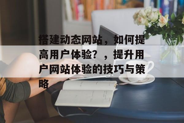 搭建动态网站,如何提高用户体验?,提升用户网站体验的技巧与策略 搭建动态网站,如何提高用户体验?,提升用户网站体验的技巧与策略