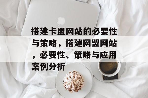 搭建卡盟网站的必要性与策略,搭建网盟网站,必要性、策略与应用案例分析 搭建卡盟网站的必要性与策略,搭建网盟网站,必要性、策略与应用案例分析