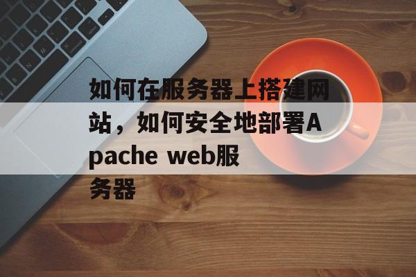 如何在服务器上搭建网站,如何安全地部署Apache web服务器 如何在服务器上搭建网站,如何安全地部署Apache web服务器