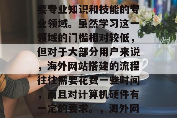 海外网站搭建是一门需要专业知识和技能的专业领域。虽然学习这一领域的门槛相对较低,但对于大部分用户来说,海外网站搭建的流程往往需要花费一些时间,而且对计算机硬件有一定的要求。,海外网站搭建,入门指南 海外网站搭建是一门需要专业知识和技能的专业领域。虽然学习这一领域的门槛相对较低,但对于大部分用户来说,海外网站搭建的流程往往需要花费一些时间,而且对计算机硬件有一定的要求。,海外网站搭建,入门指南
