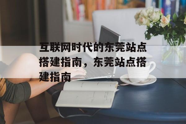 互联网时代的东莞站点搭建指南,东莞站点搭建指南 互联网时代的东莞站点搭建指南,东莞站点搭建指南