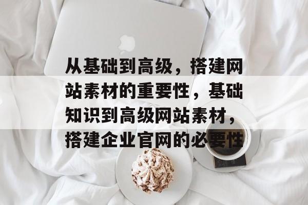 从基础到高级,搭建网站素材的重要性,基础知识到高级网站素材,搭建企业官网的必要性 从基础到高级,搭建网站素材的重要性,基础知识到高级网站素材,搭建企业官网的必要性
