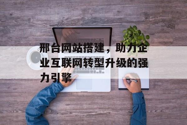 邢台网站搭建，助力企业互联网转型升级的强力引擎
