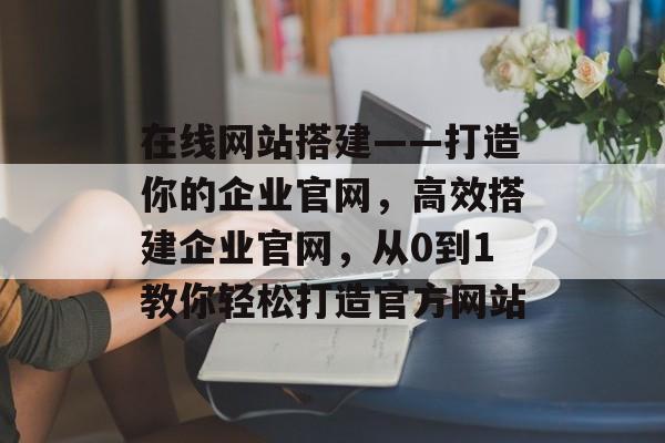 在线网站搭建——打造你的企业官网,高效搭建企业官网,从0到1教你轻松打造官方网站 在线网站搭建——打造你的企业官网,高效搭建企业官网,从0到1教你轻松打造官方网站
