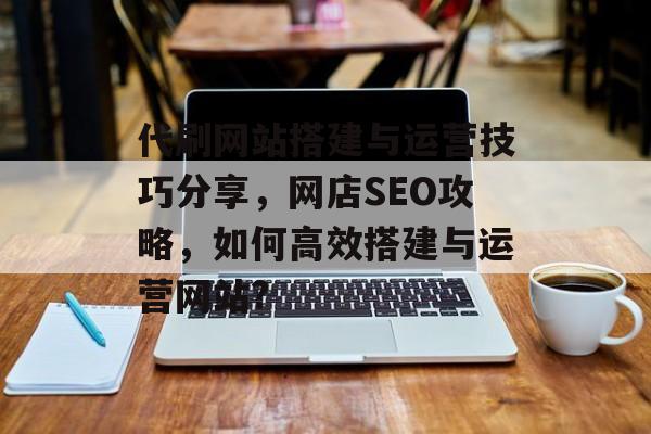 代刷网站搭建与运营技巧分享，网店SEO攻略，如何高效搭建与运营网站?