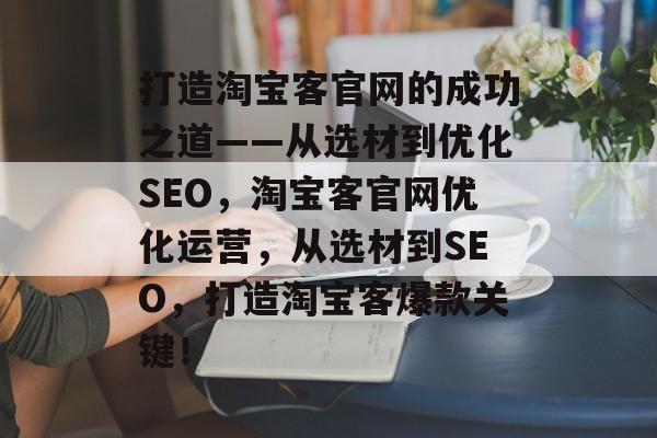 打造淘宝客官网的成功之道——从选材到优化SEO,淘宝客官网优化运营,从选材到SEO,打造淘宝客爆款关键! 打造淘宝客官网的成功之道——从选材到优化SEO,淘宝客官网优化运营,从选材到SEO,打造淘宝客爆款关键!