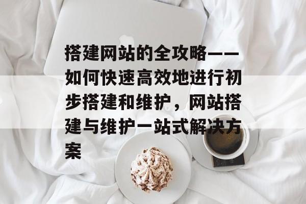 搭建网站的全攻略——如何快速高效地进行初步搭建和维护,网站搭建与维护一站式解决方案 搭建网站的全攻略——如何快速高效地进行初步搭建和维护,网站搭建与维护一站式解决方案