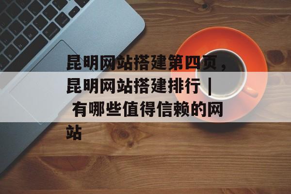 昆明网站搭建第四页，昆明网站搭建排行 | 有哪些值得信赖的网站