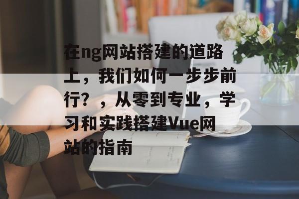 在ng网站搭建的道路上,我们如何一步步前行?,从零到专业,学习和实践搭建Vue网站的指南 在ng网站搭建的道路上,我们如何一步步前行?,从零到专业,学习和实践搭建Vue网站的指南