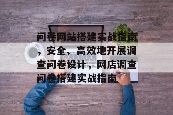 问卷网站搭建实战指南,安全、高效地开展调查问卷设计,网店调查问卷搭建实战指南 问卷网站搭建实战指南,安全、高效地开展调查问卷设计,网店调查问卷搭建实战指南