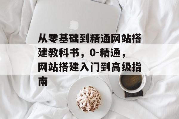 从零基础到精通网站搭建教科书,0-精通,网站搭建入门到高级指南 从零基础到精通网站搭建教科书,0-精通,网站搭建入门到高级指南
