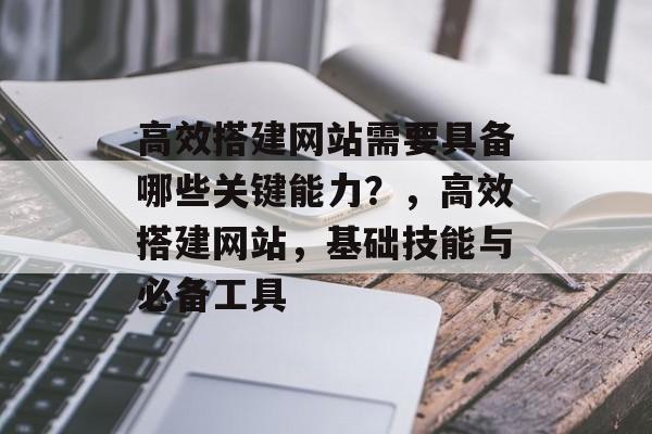 高效搭建网站需要具备哪些关键能力?,高效搭建网站,基础技能与必备工具 高效搭建网站需要具备哪些关键能力?,高效搭建网站,基础技能与必备工具