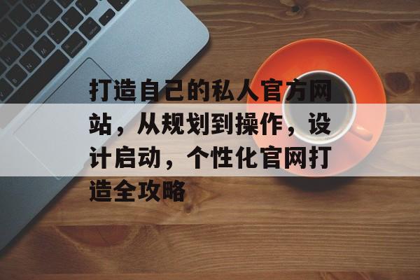 打造自己的私人官方网站，从规划到操作，设计启动，个性化官网打造全攻略